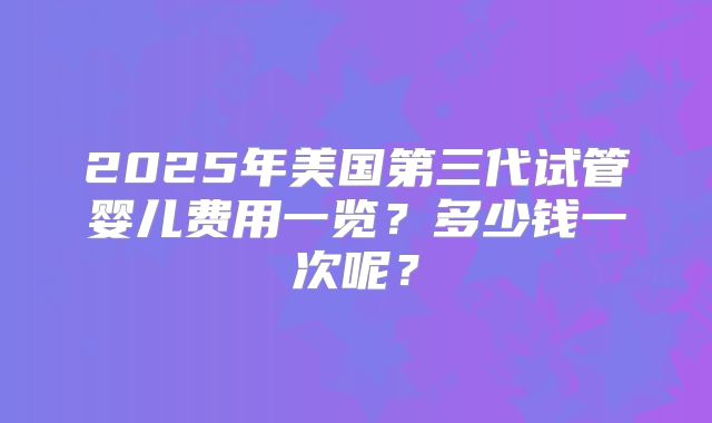 2025年美国第三代试管婴儿费用一览？多少钱一次呢？