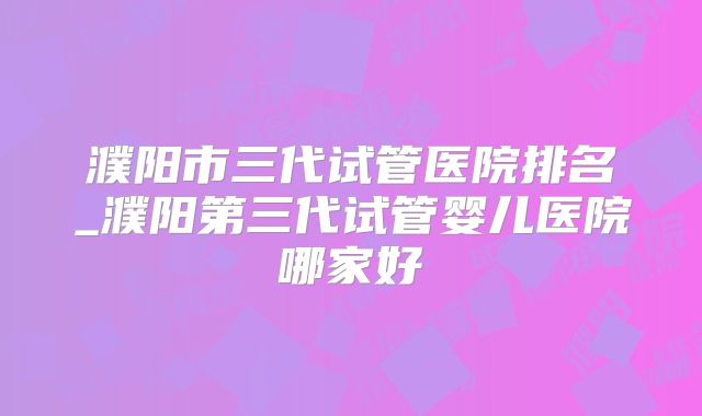 濮阳市三代试管医院排名_濮阳第三代试管婴儿医院哪家好