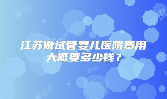 江苏做试管婴儿医院费用大概要多少钱?