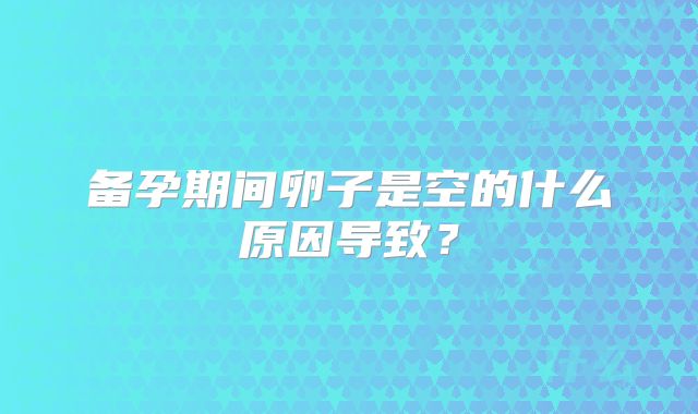 备孕期间卵子是空的什么原因导致?