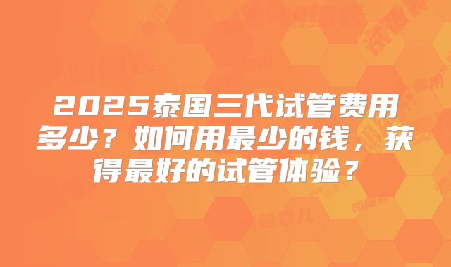 2025泰国三代试管费用多少?如何用最少的钱,获得最好的试管体验?