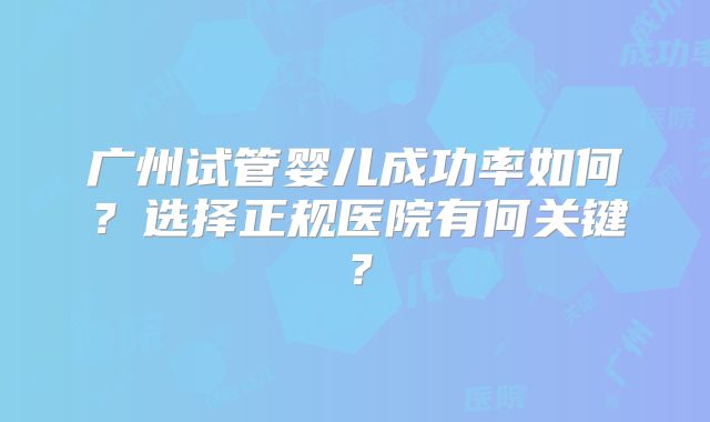 广州试管婴儿成功率如何？选择正规医院有何关键？