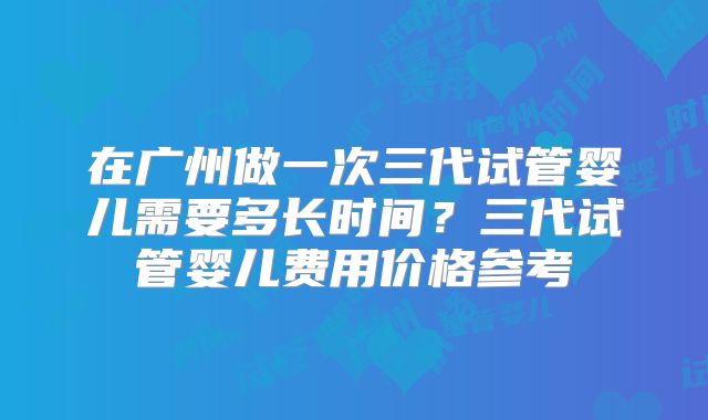 在广州做一次三代试管婴儿需要多长时间？三代试管婴儿费用价格参考