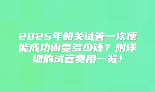 2025年韶关试管一次便能成功需要多少钱？附详细的试管费用一览！