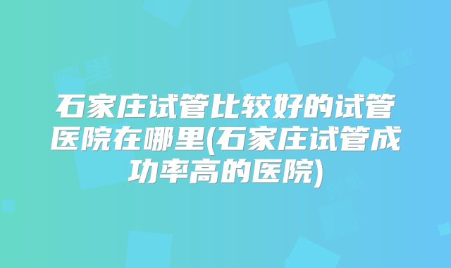 石家庄试管比较好的试管医院在哪里(石家庄试管成功率高的医院)