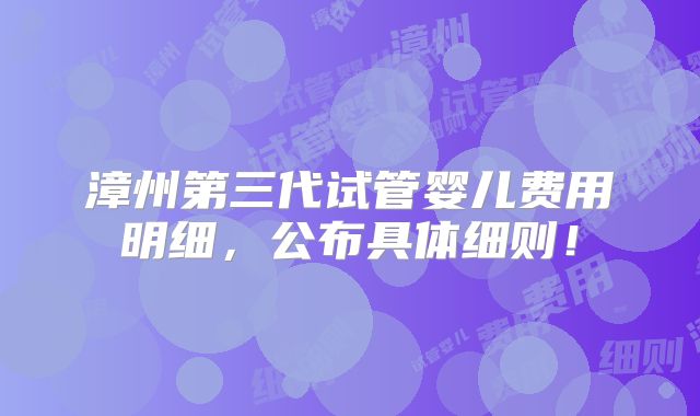 漳州第三代试管婴儿费用明细,公布具体细则!