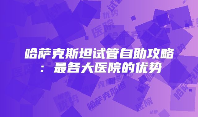 哈萨克斯坦试管自助攻略：最各大医院的优势