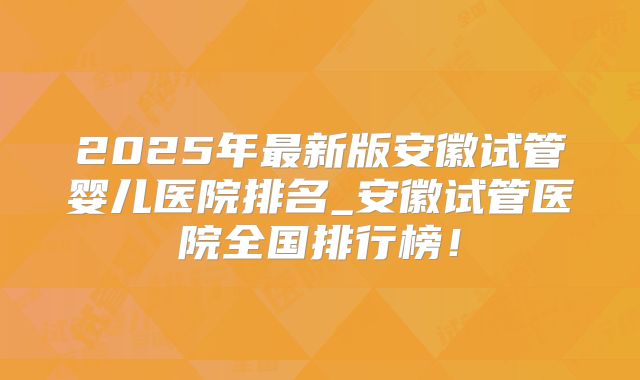2025年最新版安徽试管婴儿医院排名_安徽试管医院全国排行榜!