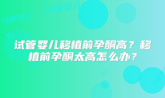试管婴儿移植前孕酮高？移植前孕酮太高怎么办？
