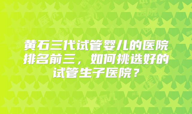黄石三代试管婴儿的医院排名前三，如何挑选好的试管生子医院？