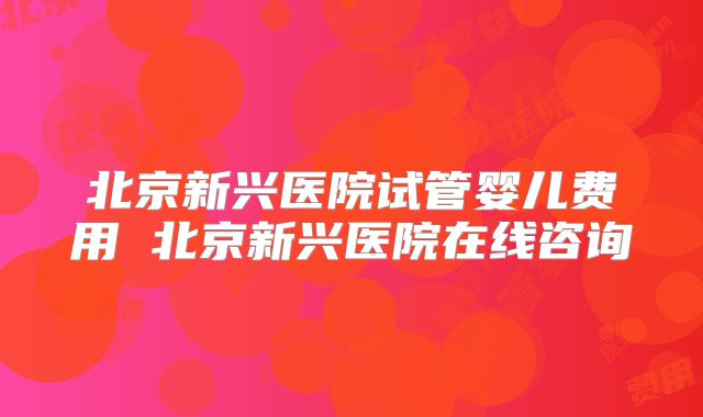 北京新兴医院试管婴儿费用 北京新兴医院在线咨询