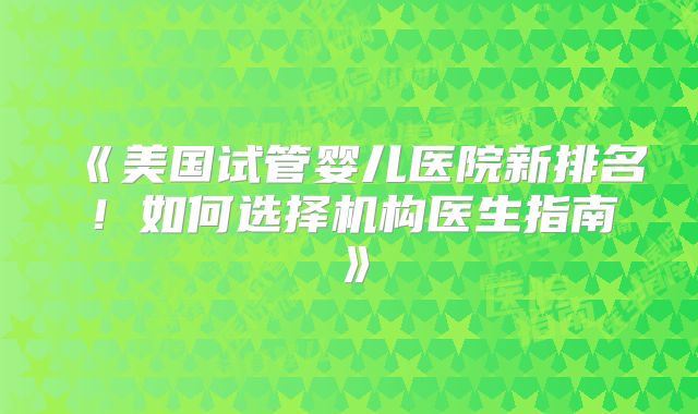 《美国试管婴儿医院新排名！如何选择机构医生指南》