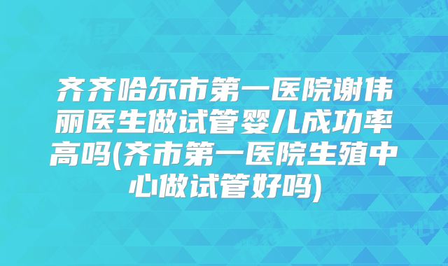 齐齐哈尔市第一医院谢伟丽医生做试管婴儿成功率高吗(齐市第一医院生殖中心做试管好吗)