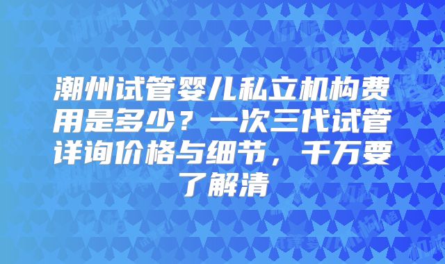 潮州试管婴儿私立机构费用是多少？一次三代试管详询价格与细节，千万要了解清