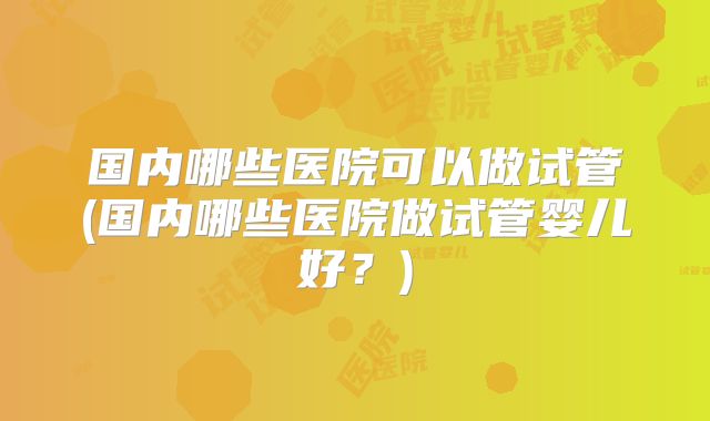 国内哪些医院可以做试管(国内哪些医院做试管婴儿好？)