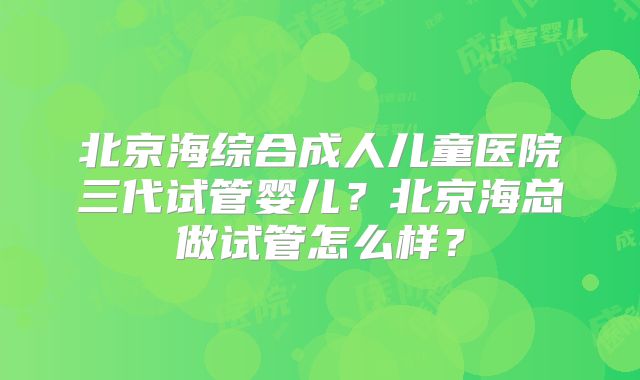 北京海综合成人儿童医院三代试管婴儿？北京海总做试管怎么样？
