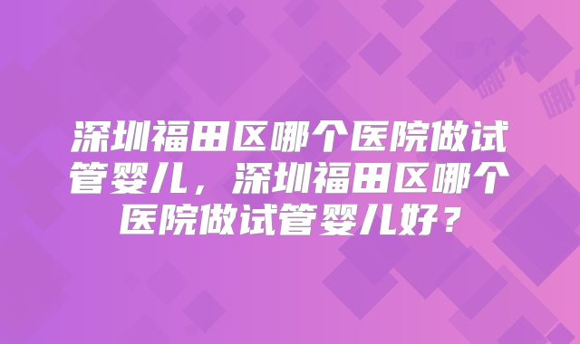 深圳福田区哪个医院做试管婴儿，深圳福田区哪个医院做试管婴儿好？
