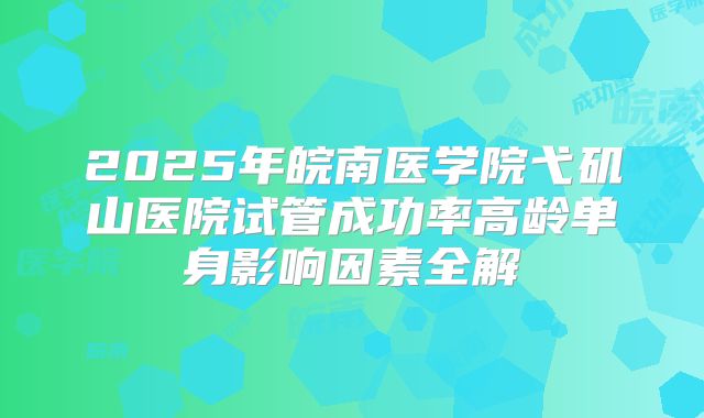 2025年皖南医学院弋矶山医院试管成功率高龄单身影响因素全解
