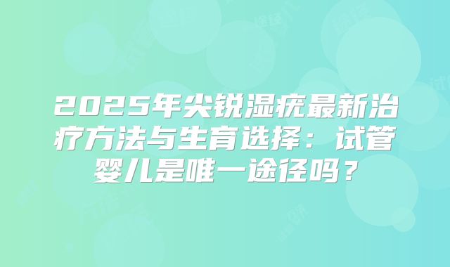 2025年尖锐湿疣最新治疗方法与生育选择：试管婴儿是唯一途径吗？