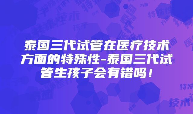 泰国三代试管在医疗技术方面的特殊性-泰国三代试管生孩子会有错吗！