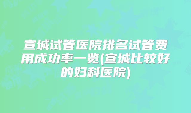 宣城试管医院排名试管费用成功率一览(宣城比较好的妇科医院)