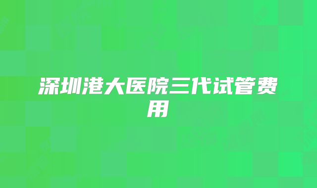 深圳港大医院三代试管费用