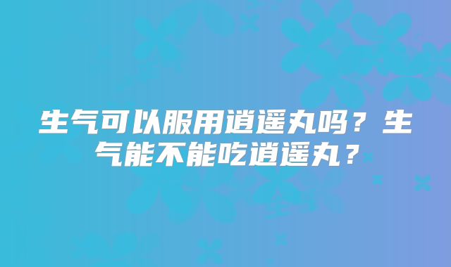 生气可以服用逍遥丸吗?生气能不能吃逍遥丸?