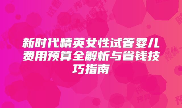新时代精英女性试管婴儿费用预算全解析与省钱技巧指南