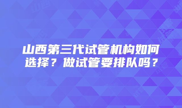 山西第三代试管机构如何选择？做试管要排队吗？