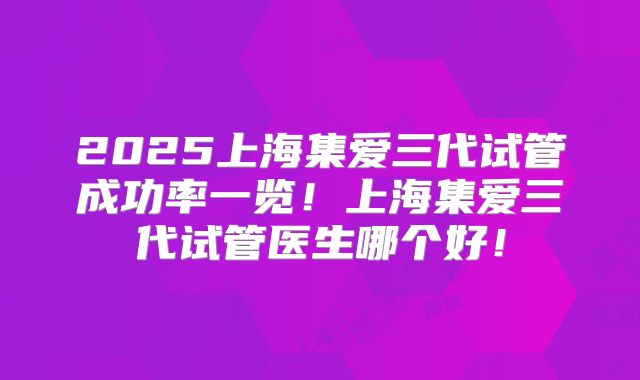 2025上海集爱三代试管成功率一览！上海集爱三代试管医生哪个好！