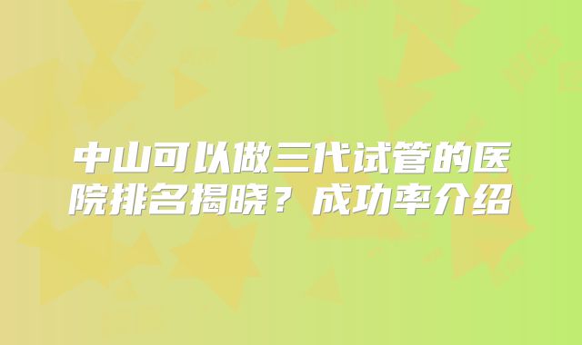 中山可以做三代试管的医院排名揭晓？成功率介绍