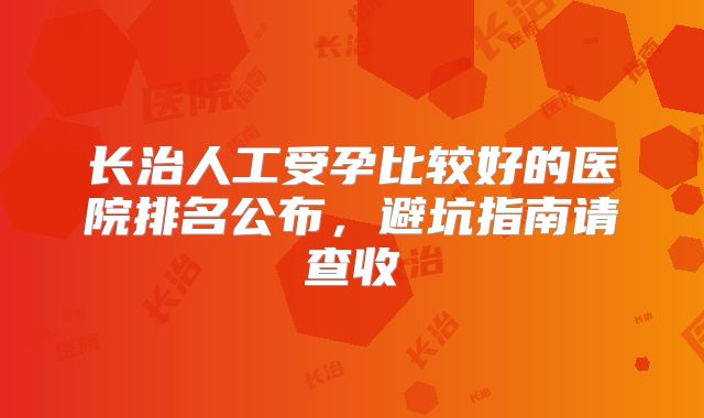 长治人工受孕比较好的医院排名公布，避坑指南请查收