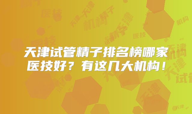 天津试管精子排名榜哪家医技好？有这几大机构！