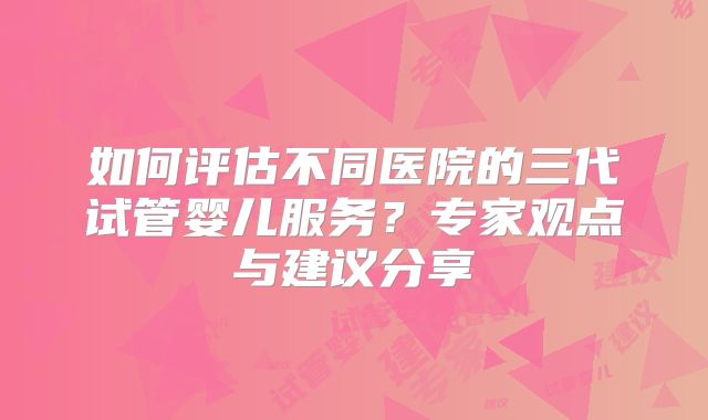 如何评估不同医院的三代试管婴儿服务？专家观点与建议分享