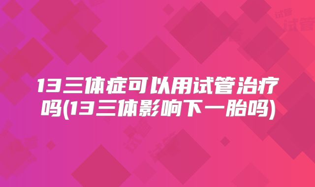 13三体症可以用试管治疗吗(13三体影响下一胎吗)