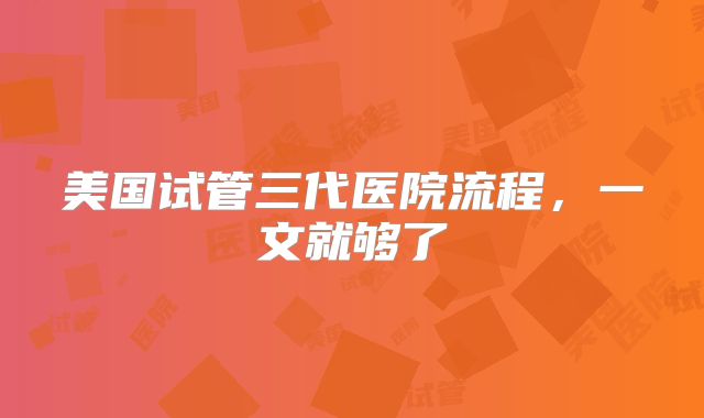 美国试管三代医院流程，一文就够了