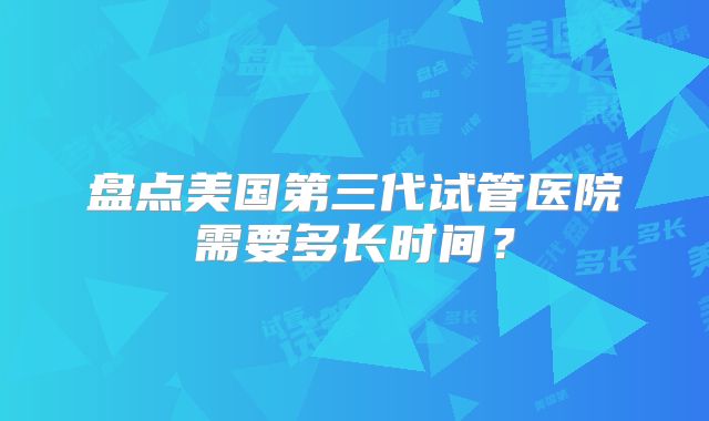 盘点美国第三代试管医院需要多长时间?
