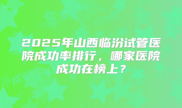 2025年山西临汾试管医院成功率排行，哪家医院成功在榜上？