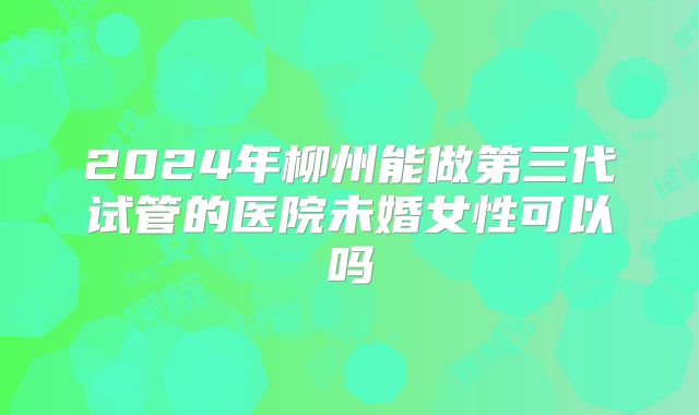 2024年柳州能做第三代试管的医院未婚女性可以吗