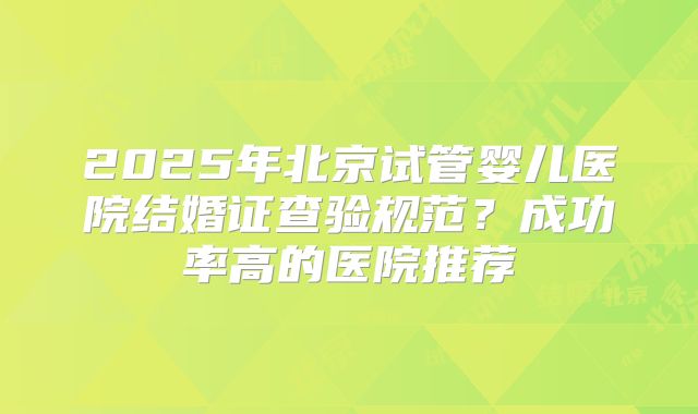 2025年北京试管婴儿医院结婚证查验规范？成功率高的医院推荐