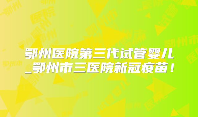 鄂州医院第三代试管婴儿_鄂州市三医院新冠疫苗！