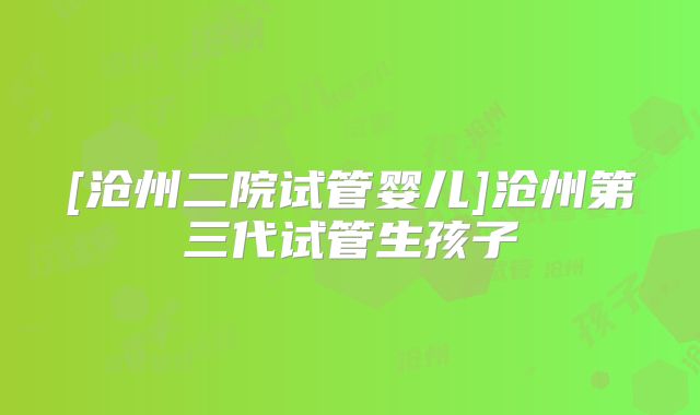 [沧州二院试管婴儿]沧州第三代试管生孩子