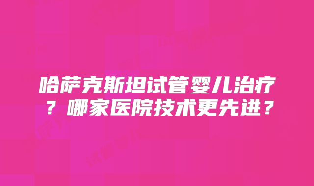 哈萨克斯坦试管婴儿治疗？哪家医院技术更先进？