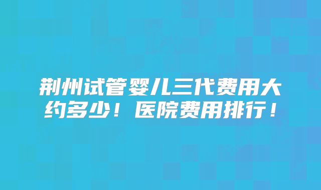 荆州试管婴儿三代费用大约多少!医院费用排行!