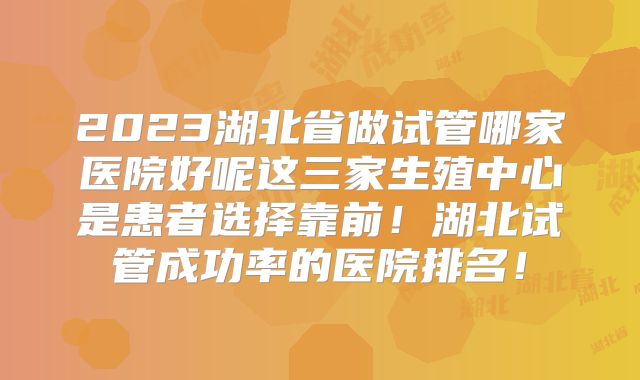 2023湖北省做试管哪家医院好呢这三家生殖中心是患者选择靠前!湖北试管成功率的医院排名!