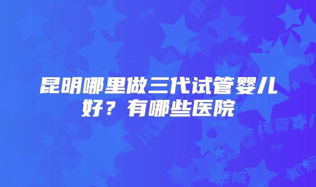 昆明哪里做三代试管婴儿好？有哪些医院
