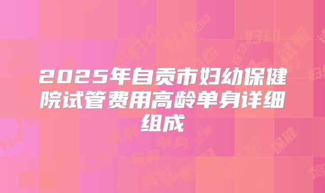 2025年自贡市妇幼保健院试管费用高龄单身详细组成