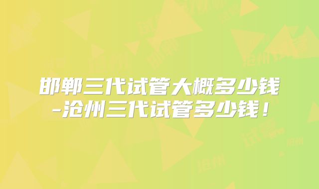 邯郸三代试管大概多少钱-沧州三代试管多少钱！