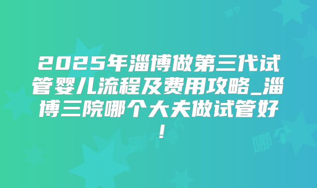 2025年淄博做第三代试管婴儿流程及费用攻略_淄博三院哪个大夫做试管好!