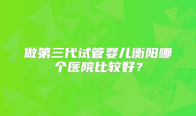 做第三代试管婴儿衡阳哪个医院比较好？